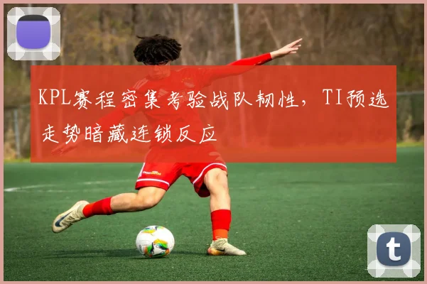 KPL赛程密集考验战队韧性，TI预选走势暗藏连锁反应 - 竞彩网推荐