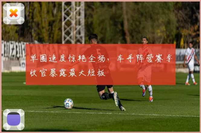 单圈速度惊艳全场，车手阵营赛季收官暴露最大短板 - 竞彩网资讯
