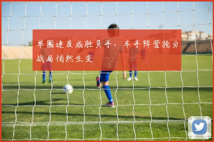 单圈速度成胜负手，车手阵营抢分战局悄然生变 - 竞彩网资讯