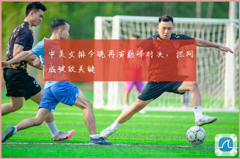 中美女排今晚再演巅峰对决，拦网成破敌关键 - 竞彩网推荐