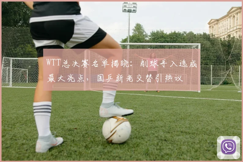 WTT总决赛名单揭晓：削球手入选成最大亮点，国乒新老交替引热议 - 竞彩网推荐