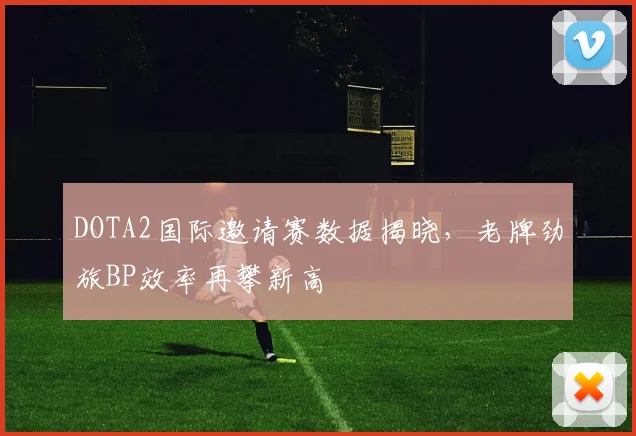 DOTA2国际邀请赛数据揭晓，老牌劲旅BP效率再攀新高 - 竞彩网推荐