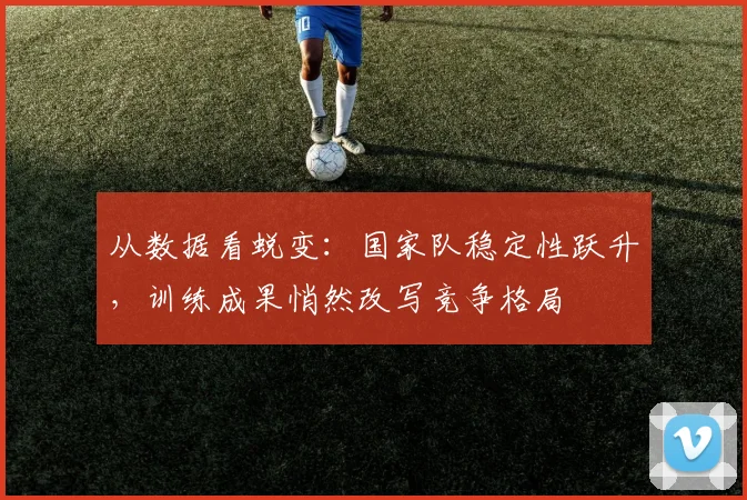 从数据看蜕变：国家队稳定性跃升，训练成果悄然改写竞争格局 - 竞彩网推荐