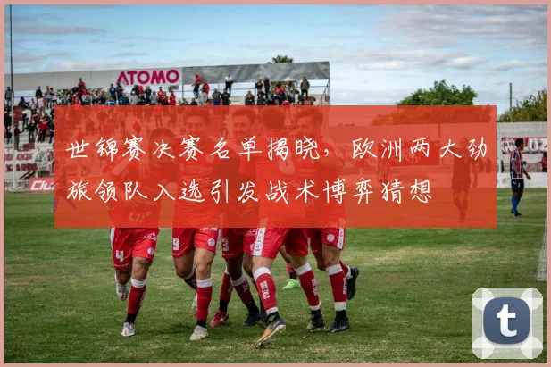 世锦赛决赛名单揭晓，欧洲两大劲旅领队入选引发战术博弈猜想 - 竞彩网推荐