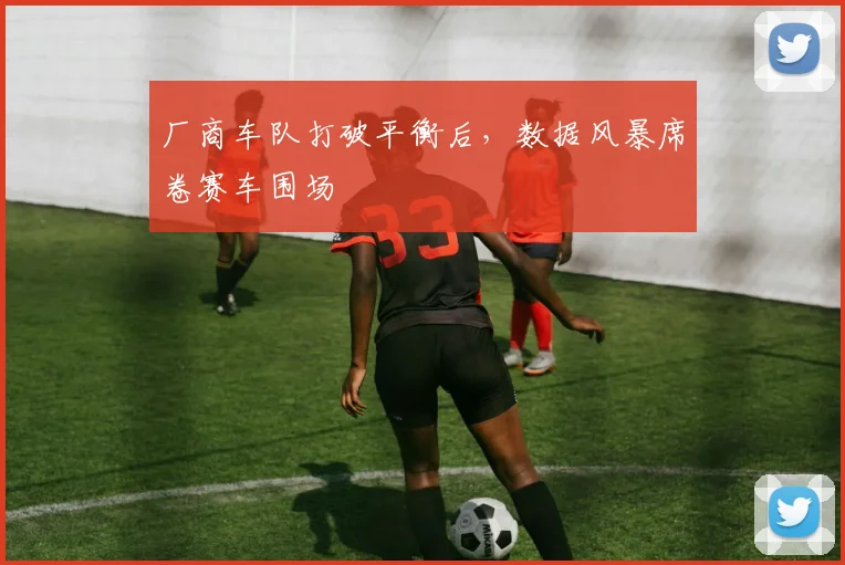厂商车队打破平衡后，数据风暴席卷赛车围场 - 竞彩网推荐