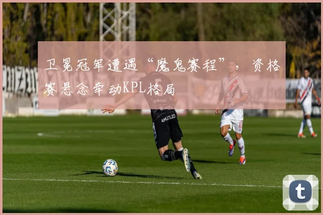 卫冕冠军遭遇“魔鬼赛程”，资格赛悬念牵动KPL格局 - 竞彩网资讯