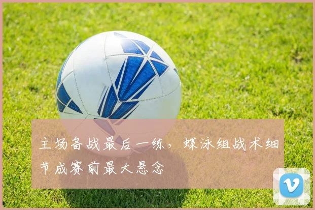 主场备战最后一练，蝶泳组战术细节成赛前最大悬念 - 竞彩网推荐