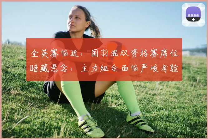 全英赛临近，国羽混双资格赛席位暗藏悬念，主力组合面临严峻考验 - 竞彩网推荐