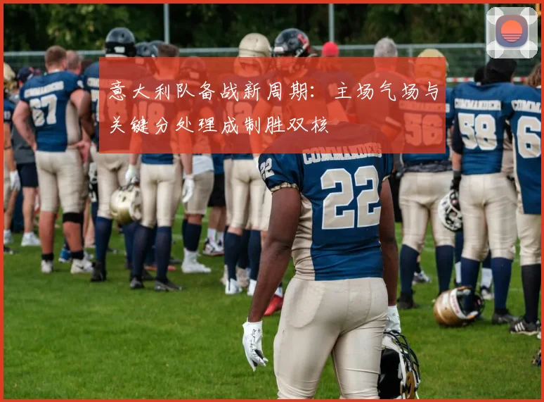 意大利队备战新周期：主场气场与关键分处理成制胜双核 - 竞彩网推荐