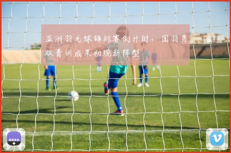 亚洲羽毛球锦标赛倒计时，国羽男双青训成果初现新阵型 - 竞彩网推荐