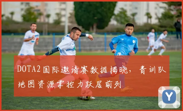 DOTA2国际邀请赛数据揭晓，青训队地图资源掌控力跃居前列 - 竞彩网推荐
