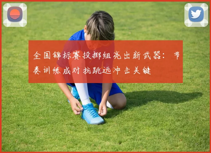 全国锦标赛投掷组亮出新武器：节奏训练成对抗跳远冲击关键 - 竞彩网推荐