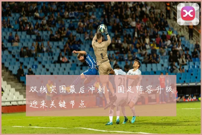 双线突围最后冲刺，国足阵容升级迎来关键节点 - 竞彩网资讯