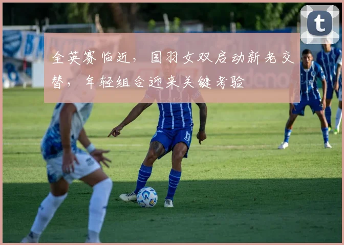 全英赛临近，国羽女双启动新老交替，年轻组合迎来关键考验 - 竞彩网推荐