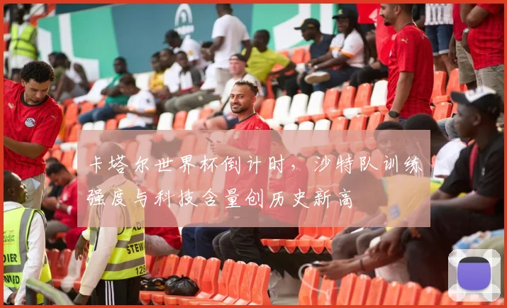 卡塔尔世界杯倒计时，沙特队训练强度与科技含量创历史新高 - 竞彩网推荐