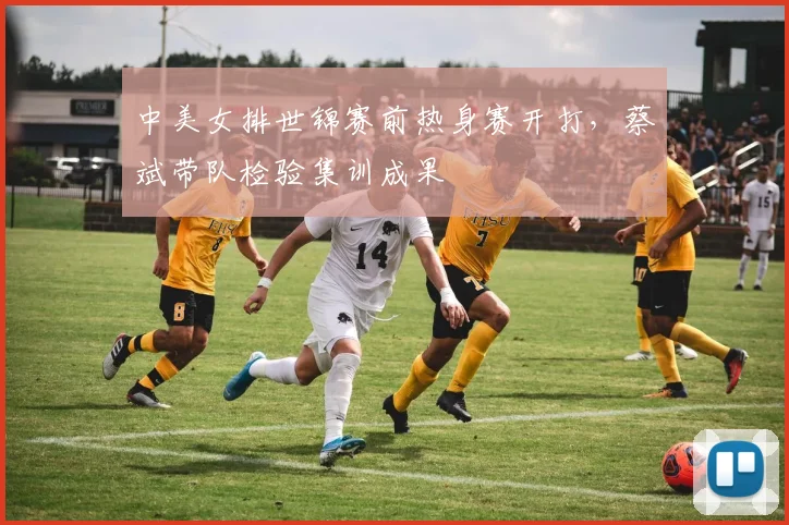 中美女排世锦赛前热身赛开打，蔡斌带队检验集训成果 - 竞彩网推荐