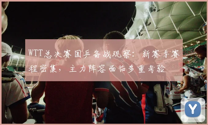WTT总决赛国乒备战观察：新赛季赛程密集，主力阵容面临多重考验 - 竞彩网推荐