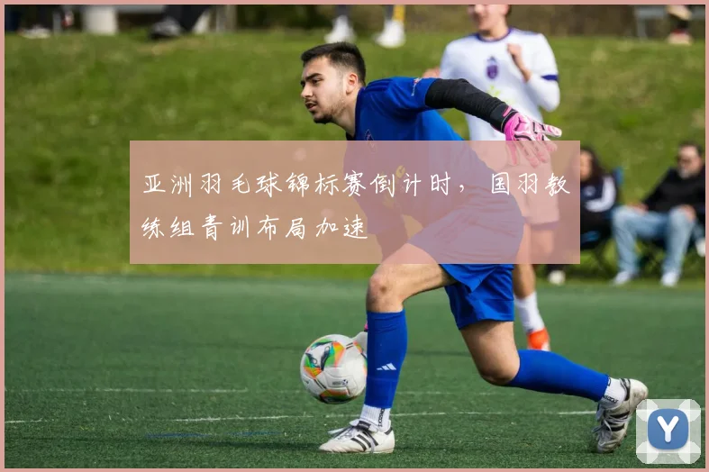 亚洲羽毛球锦标赛倒计时，国羽教练组青训布局加速 - 竞彩网推荐