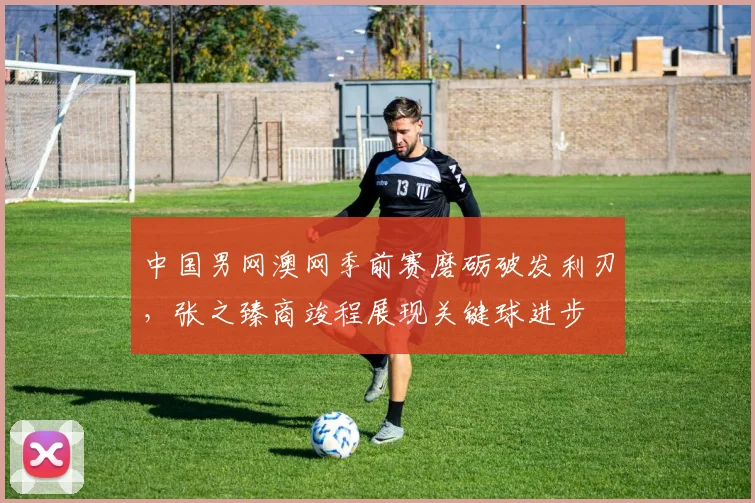 中国男网澳网季前赛磨砺破发利刃，张之臻商竣程展现关键球进步 - 竞彩网推荐