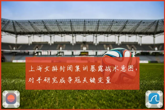 上海女排封闭集训暴露战术意图，对手研究成争冠关键变量 - 竞彩网推荐