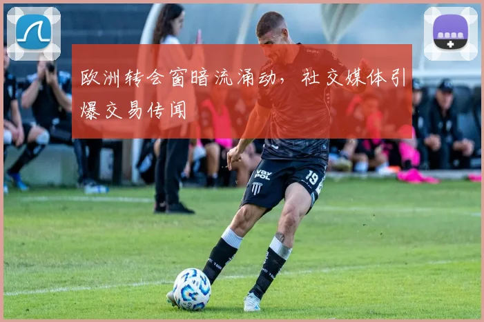 欧洲转会窗暗流涌动，社交媒体引爆交易传闻 - 竞彩网推荐