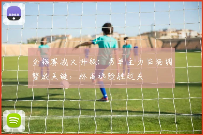 全锦赛战火升级:男单主力临场调整成关键,林高远险胜过关 - 竞彩网推荐