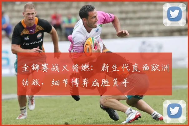 全锦赛战火将燃:新生代直面欧洲劲旅,细节博弈成胜负手 - 竞彩网推荐