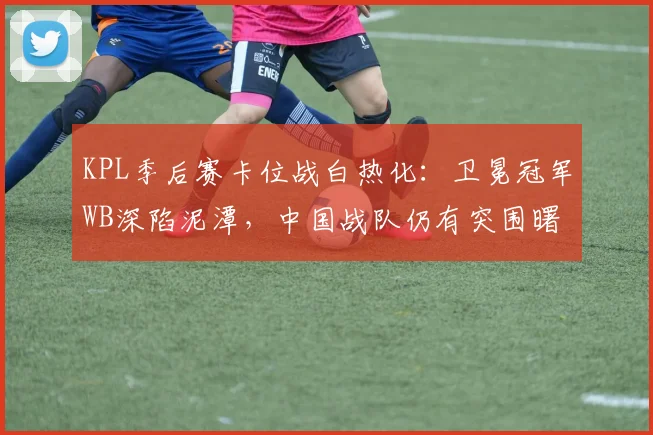 KPL季后赛卡位战白热化：卫冕冠军WB深陷泥潭，中国战队仍有突围曙光 - 竞彩网推荐