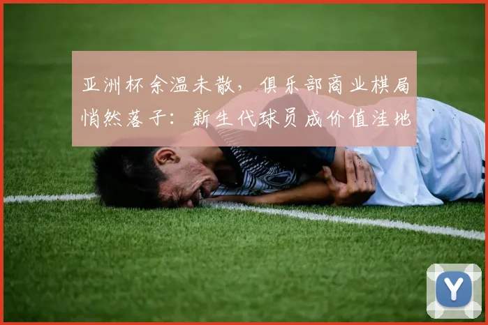 亚洲杯余温未散，俱乐部商业棋局悄然落子：新生代球员成价值洼地 - 竞彩网推荐