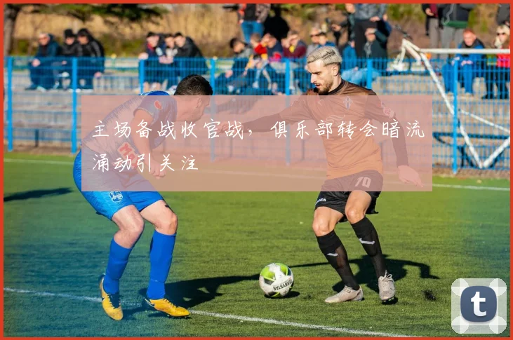 主场备战收官战，俱乐部转会暗流涌动引关注 - 竞彩网推荐