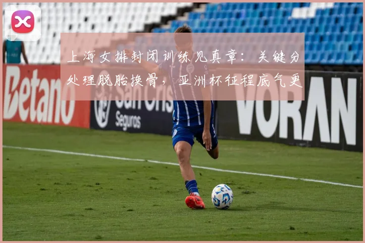 上海女排封闭训练见真章：关键分处理脱胎换骨，亚洲杯征程底气更足 - 竞彩网推荐