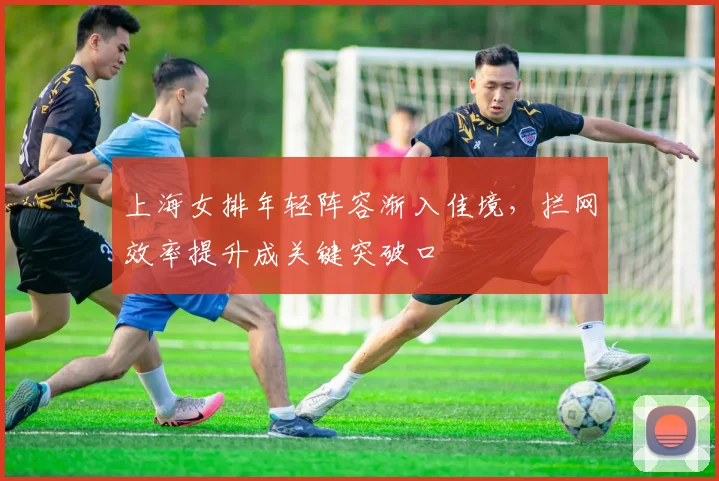 上海女排年轻阵容渐入佳境，拦网效率提升成关键突破口 - 竞彩网推荐